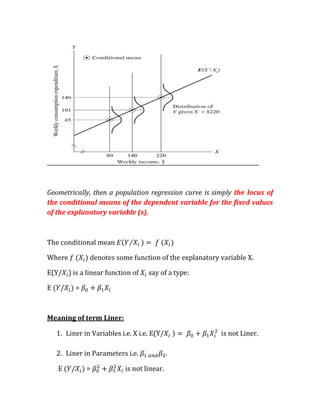 Geometrically, then a population regression curve is simply the locus of
the conditional means of the dependent variable for the fixed values
of the explanatory variable (s).



The conditional mean

Where          denotes some function of the explanatory variable X.

E(Y/ ) is a linear function of      say of a type:

E         =



Meaning of term Liner:

    1. Liner in Variables i.e. X i.e. E(Y/              is not Liner.

    2. Liner in Parameters i.e.              .

    E         =             is not linear.
 