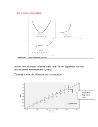 Eg: Linear in Parameters:




But for now whenever we refer to the term "linear" regression we only
mean linear in parameters the

Two way scatter plot of income and consumption




                                                                   Population
                                                                   Regression
                                                                   Line
 