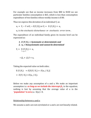 For example see that as income increases from $80 to $100 we see
particular families consumption is $65, which is less than consumption
expenditure of two families whose weekly income is $ 80.

Thus we express this deviation of an individual   as:

                or             ) or

                                                                 .

The expenditure of an individual family given its income level can be
expressed as:

      1. E      = Systematic or deterministic and
      2.   = Nonsystematic and cannot be determined




       =



Taking the expected value on both sides:



           /   )+     /   ).



Before we make any assumption of u and x. We make an important
assumption i.e. as long as we include the intercept in the equation;
nothing is lost by assuming that the average value of u in the
"population" is zero.i.e. E(u) = 0.



Relationship between u and x:

We assume u and x are not correlated or u and x are not linearly related.
 