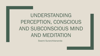 UNDERSTANDING
PERCEPTION, CONSCIOUS
AND SUBCONSCIOUS MIND
AND MEDITATION
Swami Surarchitananda
 