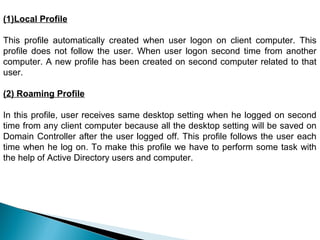 (1)Local Profile

This profile automatically created when user logon on client computer. This
profile does not follow the user. When user logon second time from another
computer. A new profile has been created on second computer related to that
user.

(2) Roaming Profile

In this profile, user receives same desktop setting when he logged on second
time from any client computer because all the desktop setting will be saved on
Domain Controller after the user logged off. This profile follows the user each
time when he log on. To make this profile we have to perform some task with
the help of Active Directory users and computer.
 