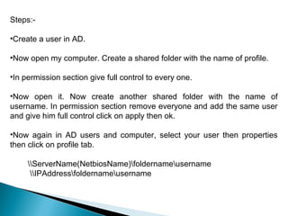 Steps:-

•Create a user in AD.

•Now open my computer. Create a shared folder with the name of profile.

•In permission section give full control to every one.

•Now open it. Now create another shared folder with the name of
username. In permission section remove everyone and add the same user
and give him full control click on apply then ok.

•Now again in AD users and computer, select your user then properties
then click on profile tab.

     ServerName(NetbiosName)foldernameusername
      IPAddressfoldernameusername
 