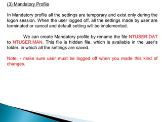 (3) Mandatory Profile

In Mandatory profile all the settings are temporary and exist only during the
logon session. When the user logged off, all the settings made by user are
terminated or cancel and default setting will be implemented.

          We can create Mandatory profile by rename the file NTUSER.DAT
to NTUSER.MAN. This file is hidden file, which is available in the user’s
folder, in which all the settings are saved.

Note: - make sure user must be logged off when you made this kind of
changes.
 
