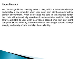 Home directory

We can assign Home directory to each user, which is automatically map
and display in my computer, when user logon from client computer within
domain environment. When user saves his data in that mapped folder
then data will automatically saved on domain controller and that data will
always available to user when user logon second time from any client
computer. Home directory provide us centralized storage, easy to backup
security and safety of data and also the availability.
 