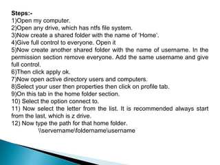 Steps:-
1)Open my computer.
2)Open any drive, which has ntfs file system.
3)Now create a shared folder with the name of ‘Home’.
4)Give full control to everyone. Open it
5)Now create another shared folder with the name of username. In the
permission section remove everyone. Add the same username and give
full control.
6)Then click apply ok.
7)Now open active directory users and computers.
8)Select your user then properties then click on profile tab.
9)On this tab in the home folder section.
10) Select the option connect to.
11) Now select the letter from the list. It is recommended always start
from the last, which is z drive.
12) Now type the path for that home folder.
           servernamefoldernameusername
 