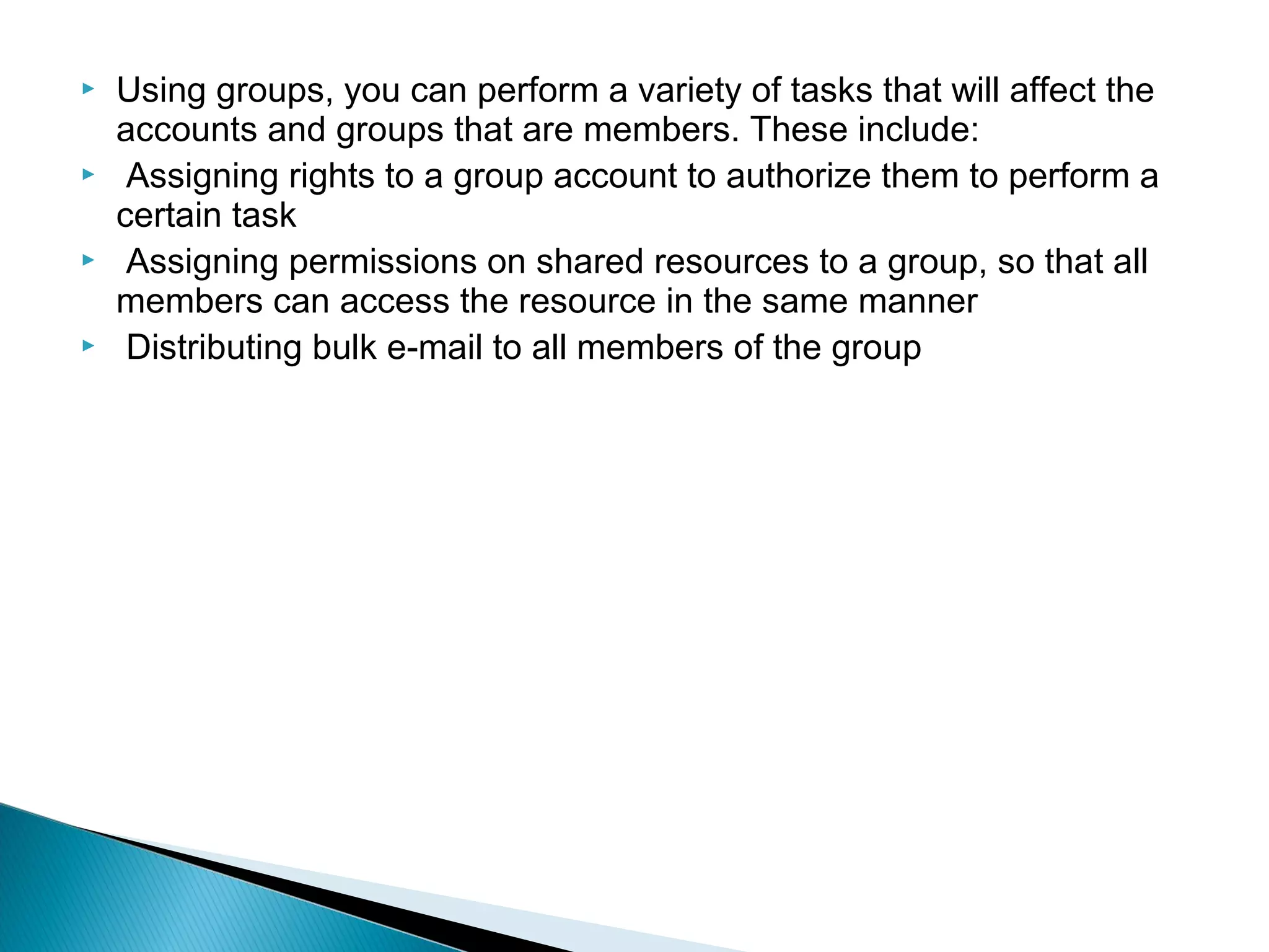    Using groups, you can perform a variety of tasks that will affect the
    accounts and groups that are members. These include:
    Assigning rights to a group account to authorize them to perform a
    certain task
    Assigning permissions on shared resources to a group, so that all
    members can access the resource in the same manner
    Distributing bulk e-mail to all members of the group
 