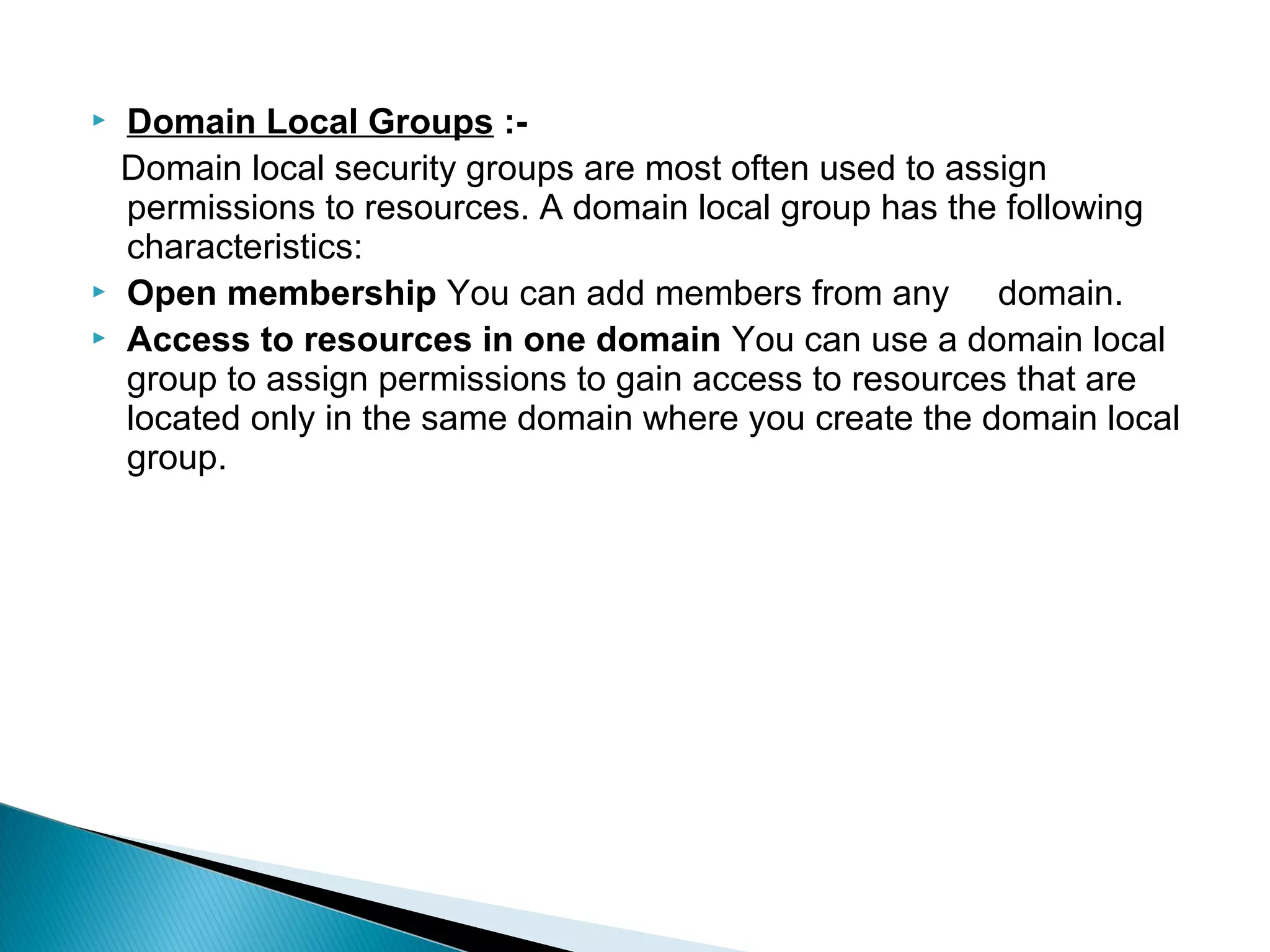    Domain Local Groups :-
    Domain local security groups are most often used to assign
    permissions to resources. A domain local group has the following
    characteristics:
   Open membership You can add members from any domain.
   Access to resources in one domain You can use a domain local
    group to assign permissions to gain access to resources that are
    located only in the same domain where you create the domain local
    group.
 