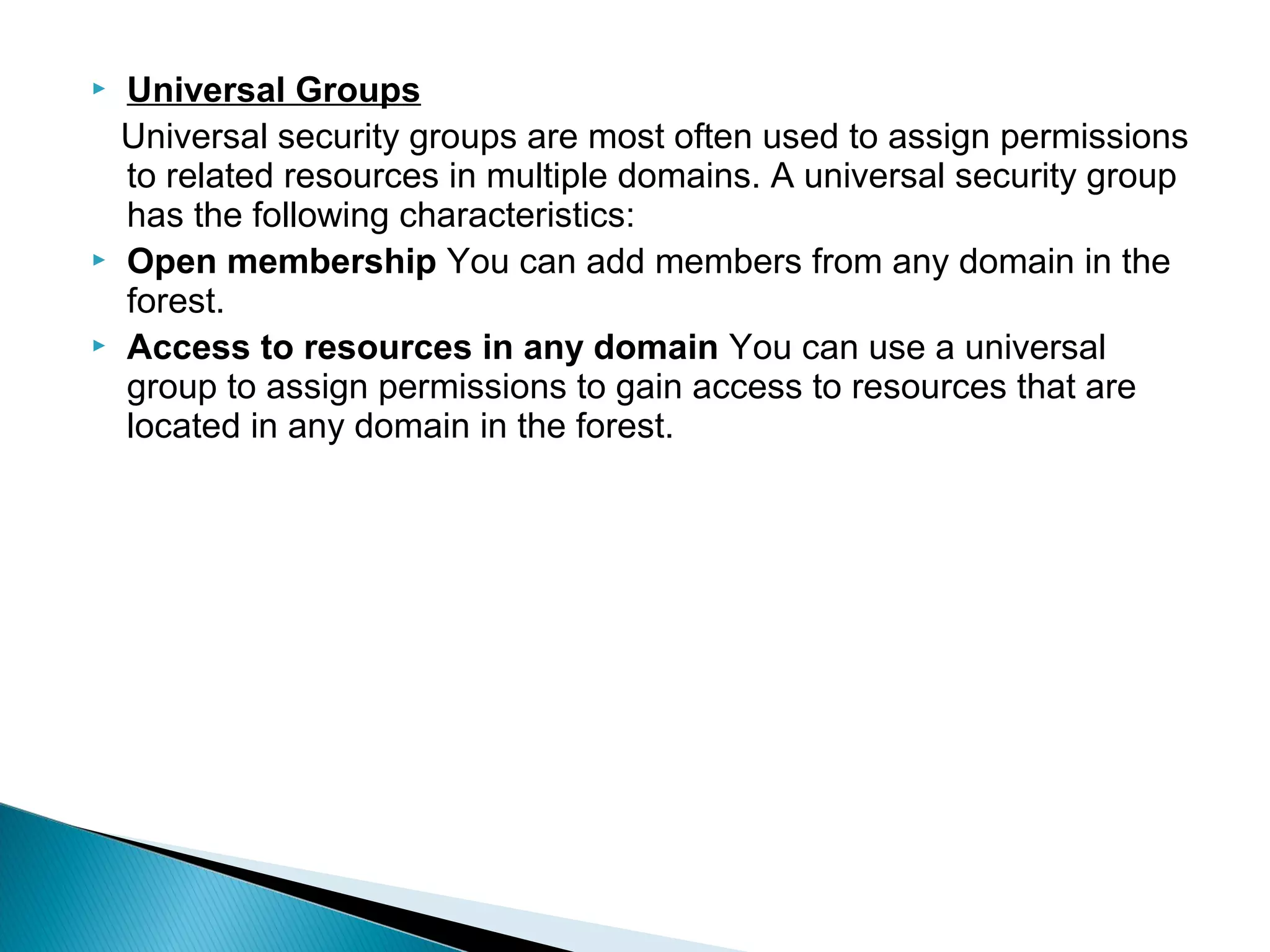    Universal Groups
    Universal security groups are most often used to assign permissions
    to related resources in multiple domains. A universal security group
    has the following characteristics:
   Open membership You can add members from any domain in the
    forest.
   Access to resources in any domain You can use a universal
    group to assign permissions to gain access to resources that are
    located in any domain in the forest.
 