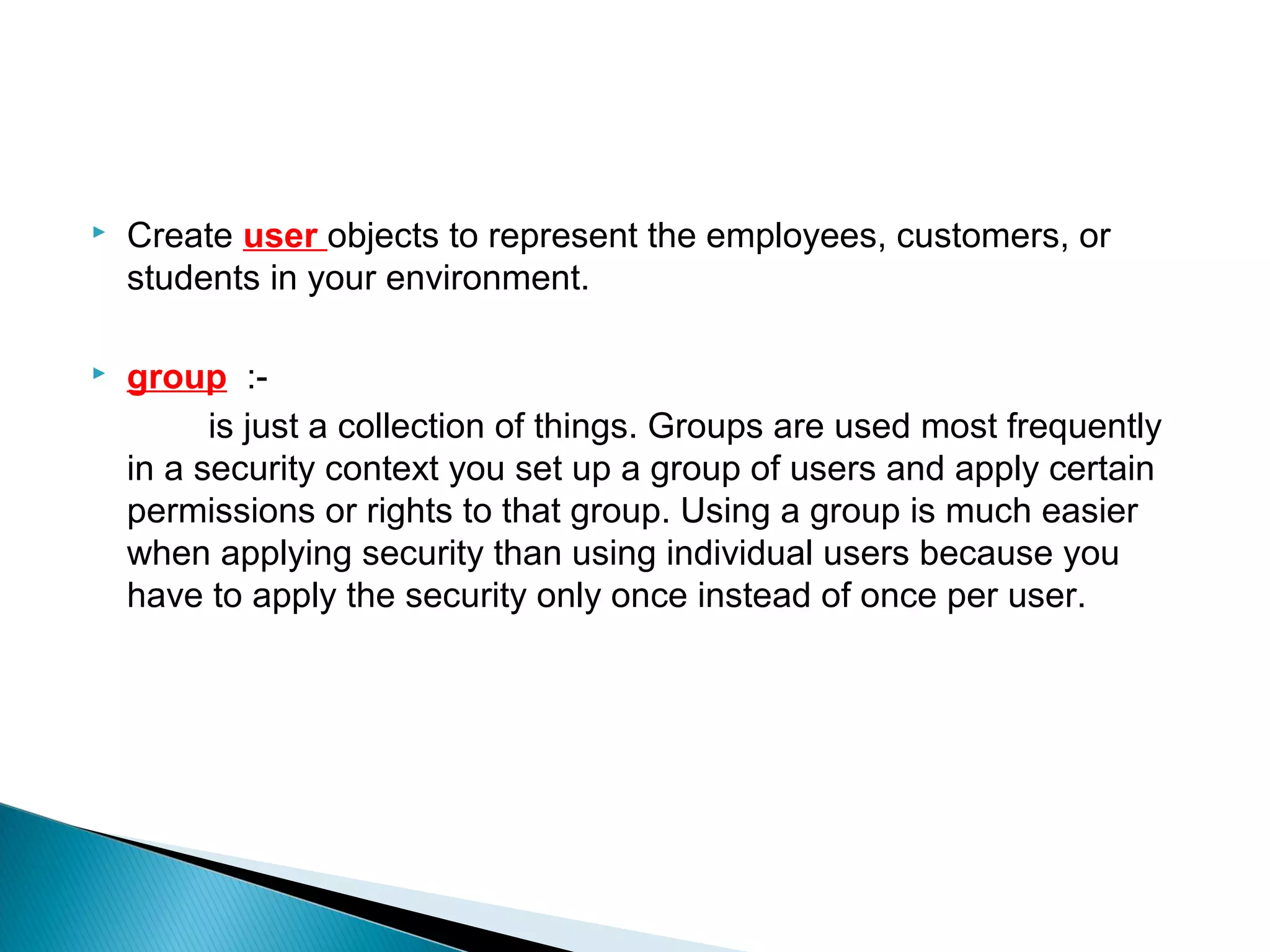    Create user objects to represent the employees, customers, or
    students in your environment.

   group :-
          is just a collection of things. Groups are used most frequently
    in a security context you set up a group of users and apply certain
    permissions or rights to that group. Using a group is much easier
    when applying security than using individual users because you
    have to apply the security only once instead of once per user.
 
