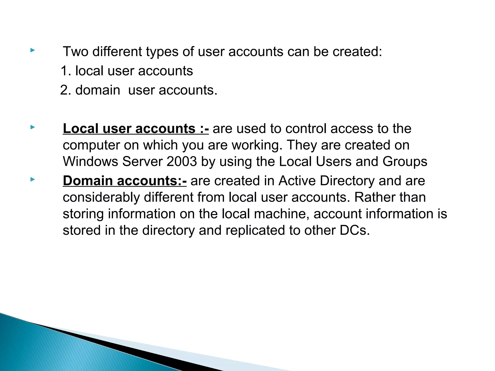    Two different types of user accounts can be created:
    1. local user accounts
    2. domain user accounts.

   Local user accounts :- are used to control access to the
    computer on which you are working. They are created on
    Windows Server 2003 by using the Local Users and Groups
   Domain accounts:- are created in Active Directory and are
    considerably different from local user accounts. Rather than
    storing information on the local machine, account information is
    stored in the directory and replicated to other DCs.
 