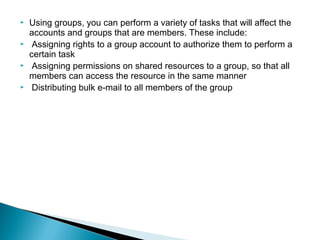    Using groups, you can perform a variety of tasks that will affect the
    accounts and groups that are members. These include:
    Assigning rights to a group account to authorize them to perform a
    certain task
    Assigning permissions on shared resources to a group, so that all
    members can access the resource in the same manner
    Distributing bulk e-mail to all members of the group
 