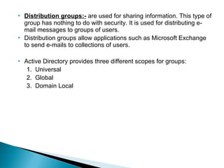    Distribution groups:- are used for sharing information. This type of
    group has nothing to do with security. It is used for distributing e-
    mail messages to groups of users.
   Distribution groups allow applications such as Microsoft Exchange
    to send e-mails to collections of users.

   Active Directory provides three different scopes for groups:
     1. Universal
     2. Global
     3. Domain Local
 