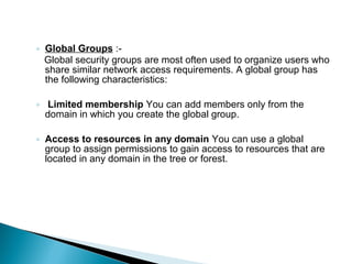 ◦ Global Groups :-
  Global security groups are most often used to organize users who
  share similar network access requirements. A global group has
  the following characteristics:

◦ Limited membership You can add members only from the
  domain in which you create the global group.

◦ Access to resources in any domain You can use a global
  group to assign permissions to gain access to resources that are
  located in any domain in the tree or forest.
 