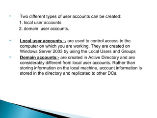    Two different types of user accounts can be created:
    1. local user accounts
    2. domain user accounts.

   Local user accounts :- are used to control access to the
    computer on which you are working. They are created on
    Windows Server 2003 by using the Local Users and Groups
   Domain accounts:- are created in Active Directory and are
    considerably different from local user accounts. Rather than
    storing information on the local machine, account information is
    stored in the directory and replicated to other DCs.
 