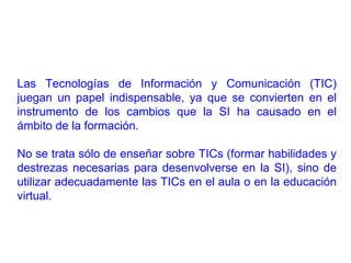 Las Tecnologías de Información y Comunicación (TIC) juegan un papel indispensable, ya que se convierten en el instrumento de los cambios que la SI ha causado en el ámbito de la formación.  No se trata sólo de enseñar sobre TICs (formar habilidades y destrezas necesarias para desenvolverse en la SI), sino de utilizar adecuadamente las TICs en el aula o en la educación virtual. 