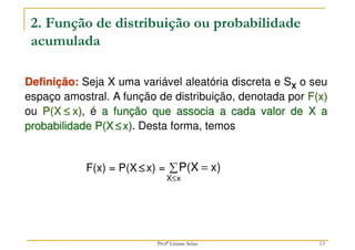 13
2. Função de distribuição ou probabilidade
acumulada
Definição: Seja X uma variável aleatória discreta e SX o seu
espaço amostral. A função de distribuição, denotada por F(x)
ou P(X ≤
≤
≤
≤ x), é a função que associa a cada valor de X a
probabilidade P(X ≤
≤
≤
≤x). Desta forma, temos
F(x) = P(X ≤
≤
≤
≤x) = ∑ =
≤x
X
x)
P(X
Profª Lisiane Selau
 