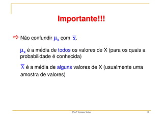 18
 Não confundir µx com .
x
Importante!!!
é a média de alguns valores de X (usualmente uma
amostra de valores)
x
µx é a média de todos os valores de X (para os quais a
probabilidade é conhecida)
Profª Lisiane Selau
 