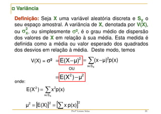 20
2
μ)
E(X−
=
V(X) = σ2
2
2
μ
)
E(X −
=
Definição: Seja X uma variável aleatória discreta e SX o
seu espaço amostral. A variância de X, denotada por V(X),
ou , ou simplesmente σ2, é o grau médio de dispersão
dos valores de X em relação à sua média. Esta medida é
definida como a média ou valor esperado dos quadrados
dos desvios em relação à média. Deste modo, temos
σ
σ
σ
σX
2



 Variância
∑
∈
−
=
X
S
x
2
p(x)
μ)
(x
OU
∑
∈
=
X
S
x
2
2
p(x)
x
)
E(X
onde:
[ ] [ ]2
2
2
p(x)
x
E(X)
μ ∑
=
=
Profª Lisiane Selau
 
