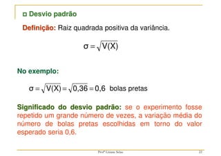 22
V(X)
σ =
Definição: Raiz quadrada positiva da variância.



 Desvio padrão
No exemplo:
0,6
0,36
V(X)
σ =
=
=
Significado do desvio padrão: se o experimento fosse
repetido um grande número de vezes, a variação média do
número de bolas pretas escolhidas em torno do valor
esperado seria 0,6.
bolas pretas
Profª Lisiane Selau
 