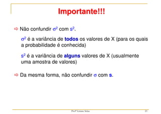 23
 Não confundir σ2 com s2.
Importante!!!
s2 é a variância de alguns valores de X (usualmente
uma amostra de valores)
σ2 é a variância de todos os valores de X (para os quais
a probabilidade é conhecida)
 Da mesma forma, não confundir σ com s.
Profª Lisiane Selau
 