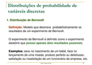 27
1. Distribuição de Bernoulli
Definição: Modelo que descreve probabilisticamente os
resultados de um experimento de Bernoulli.
O experimento de Bernoulli é definido como o experimento
aleatório que possui apenas dois resultados possíveis.
Exemplos: sexo no nascimento de um bebê, face no
lançamento de uma moeda, produto perfeito ou defeituoso,
satisfação ou insatisfação de um funcionário da empresa, etc.
Distribuições de probabilidade de
variáveis discretas
Profª Lisiane Selau
 