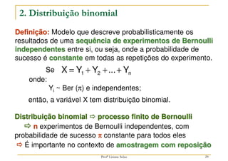 29



 É importante no contexto de amostragem com reposição
2. Distribuição binomial
Definição: Modelo que descreve probabilisticamente os
resultados de uma sequência de experimentos de Bernoulli
independentes entre si, ou seja, onde a probabilidade de
sucesso é constante em todas as repetições do experimento.
n
2
1 Y
...
Y
Y
X +
+
+
=
onde:
Yi ~ Ber (π) e independentes;
então, a variável X tem distribuição binomial.
Se
Distribuição binomial 


 processo finito de Bernoulli



 n experimentos de Bernoulli independentes, com
probabilidade de sucesso π
π
π
π constante para todos eles
Profª Lisiane Selau
 