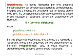 30
Experimento: As peças fabricadas por uma pequena
indústria podem ser consideradas perfeitas ou defeituosas.
Imagine que a chance de uma peça não ter defeito algum
é de 60%. Se uma peça desta fábrica é escolhida ao acaso
e sua situação é registrada, temos um experimento de
Bernoulli.
S = {perfeita, defeituosa}
onde:
p(defeituosa) = 1 - 0,6 = 0,4 = 1 - π
p(perfeita) = 0,6 = π
Se três peças são escolhidas, uma a uma, e o resultado é
registrado, temos uma sequência de três experimentos de
Bernoulli independentes, pois, a cada escolha, a
probabilidade de sucesso permanecerá inalterada.
Profª Lisiane Selau
 