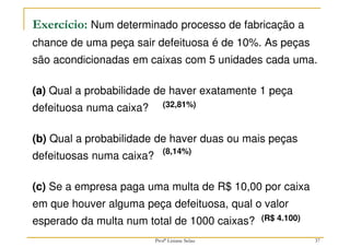 37
Exercício: Num determinado processo de fabricação a
chance de uma peça sair defeituosa é de 10%. As peças
são acondicionadas em caixas com 5 unidades cada uma.
(a) Qual a probabilidade de haver exatamente 1 peça
defeituosa numa caixa?
(b) Qual a probabilidade de haver duas ou mais peças
defeituosas numa caixa?
(c) Se a empresa paga uma multa de R$ 10,00 por caixa
em que houver alguma peça defeituosa, qual o valor
esperado da multa num total de 1000 caixas?
(32,81%)
(8,14%)
(R$ 4.100)
Profª Lisiane Selau
 