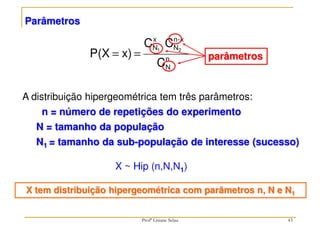 Parâmetros
A distribuição hipergeométrica tem três parâmetros:
n = número de repetições do experimento
N = tamanho da população
N1 = tamanho da sub-população de interesse (sucesso)
X ~ Hip (n,N,N1)
X tem distribuição hipergeométrica com parâmetros n, N e N1
n
N
x
-
n
N
x
N
C
C
C
x)
P(X 2
1
=
= parâmetros
43
Profª Lisiane Selau
 