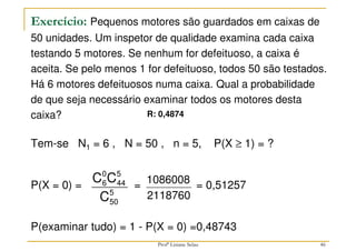 Exercício: Pequenos motores são guardados em caixas de
50 unidades. Um inspetor de qualidade examina cada caixa
testando 5 motores. Se nenhum for defeituoso, a caixa é
aceita. Se pelo menos 1 for defeituoso, todos 50 são testados.
Há 6 motores defeituosos numa caixa. Qual a probabilidade
de que seja necessário examinar todos os motores desta
caixa?
Tem-se N1 = 6 , N = 50 , n = 5, P(X ≥ 1) = ?
P(X = 0) = = = 0,51257
P(examinar tudo) = 1 - P(X = 0) =0,48743
5
50
5
44
0
6
C
C
C
2118760
1086008
46
R: 0,4874
Profª Lisiane Selau
 