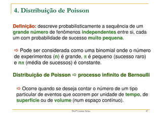 47
4. Distribuição de Poisson
Definição: descreve probabilisticamente a sequência de um
grande número de fenômenos independentes entre si, cada
um com probabilidade de sucesso muito pequena.



 Ocorre quando se deseja contar o número de um tipo
particular de eventos que ocorrem por unidade de tempo, de
superfície ou de volume (num espaço contínuo).
Distribuição de Poisson 


 processo infinito de Bernoulli



 Pode ser considerada como uma binomial onde o número
de experimentos (n) é grande, π
π
π
π é pequeno (sucesso raro)
e nπ
π
π
π (média de sucessos) é constante.
Profª Lisiane Selau
 