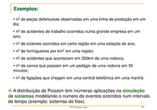 nº de peças defeituosas observadas em uma linha de produção em um
dia;



 nº de acidentes de trabalho ocorridos numa grande empresa em um
ano;



 nº de ciclones ocorridos em certa região em uma estação do ano;



 nº de formigueiros por km2 em uma região;



 nº de acidentes que acontecem em 300km de uma rodovia;



 nº de carros que passam em um pedágio de uma rodovia em 30
minutos;



 nº de ligações que chegam em uma central telefônica em uma manhã.
Exemplos:



 A distribuição de Poisson tem inúmeras aplicações na simulação
de sistemas modelando o número de eventos ocorridos num intervalo
de tempo (exemplo: sistemas de filas).
48
Profª Lisiane Selau
 