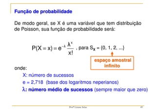 Função de probabilidade
De modo geral, se X é uma variável que tem distribuição
de Poisson, sua função de probabilidade será:
, para SX = {0, 1, 2, ...}
x!
λ
e
x)
P(X
x
λ
−
=
=
onde:
X: número de sucessos
e = 2,718 (base dos logaritmos neperianos)
λ
λ
λ
λ: número médio de sucessos (sempre maior que zero)
espaço amostral
infinito
49
Profª Lisiane Selau
 