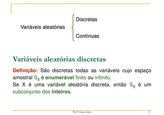 5
Variáveis aleatórias
Discretas
Contínuas
Variáveis aleatórias discretas
Definição: São discretas todas as variáveis cujo espaço
amostral SX é enumerável finito ou infinito.
Se X é uma variável aleatória discreta, então SX é um
subconjunto dos inteiros.
Profª Lisiane Selau
 