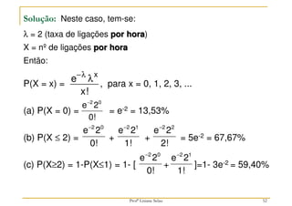 Solução: Neste caso, tem-se:
λ = 2 (taxa de ligações por hora)
X = nº de ligações por hora
Então:
P(X = x) = , para x = 0, 1, 2, 3, ...
(a) P(X = 0) = = e-2 = 13,53%
(b) P(X ≤ 2) = + + = 5e-2 = 67,67%
(c) P(X≥2) = 1-P(X≤1) = 1- [ + ]=1- 3e-2 = 59,40%
−λ
λ
e
x
x
!
0!
2
e 0
2
−
0!
2
e 0
2
−
52
1!
2
e 1
2
−
2!
2
e 2
2
−
0!
2
e 0
2
−
1!
2
e 1
2
−
Profª Lisiane Selau
 