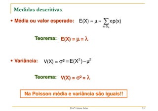 Medidas descritivas
E(X) = µ = ∑
∈ X
S
x
p(x)
x



 Média ou valor esperado:
Teorema: E(X) = µ
µ
µ
µ = λ
λ
λ
λ
2
2
μ
)
E(X −
=



 Variância:
Teorema: V(X) = σ
σ
σ
σ2 = λ
λ
λ
λ
Na Poisson média e variância são iguais!!
V(X) = σ2
53
Profª Lisiane Selau
 