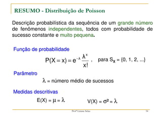 Descrição probabilística da sequência de um grande número
de fenômenos independentes, todos com probabilidade de
sucesso constante e muito pequena.
RESUMO - Distribuição de Poisson
Função de probabilidade
, para SX = {0, 1, 2, ...}
Parâmetro
Medidas descritivas
V(X) = σ2 = λ
E(X) = µ = λ
λ = número médio de sucessos
x!
λ
e
x)
P(X
x
λ
−
=
=
54
Profª Lisiane Selau
 