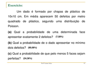 Exercício:
Um dado é formado por chapas de plástico de
10x10 cm. Em média aparecem 50 defeitos por metro
quadrado de plástico, segundo uma distribuição de
Poisson.
(a) Qual a probabilidade de uma determinada face
apresentar exatamente 2 defeitos?
(b) Qual a probabilidade de o dado apresentar no mínimo
dois defeitos?
(c) Qual a probabilidade de que pelo menos 5 faces sejam
perfeitas?
(7,58%)
(80,08%)
(24,36%)
55
Profª Lisiane Selau
 