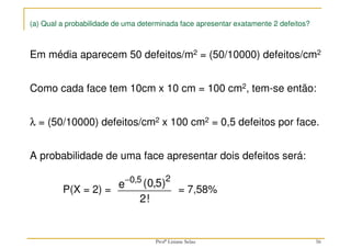 (a) Qual a probabilidade de uma determinada face apresentar exatamente 2 defeitos?
Em média aparecem 50 defeitos/m2 = (50/10000) defeitos/cm2
Como cada face tem 10cm x 10 cm = 100 cm2, tem-se então:
λ = (50/10000) defeitos/cm2 x 100 cm2 = 0,5 defeitos por face.
A probabilidade de uma face apresentar dois defeitos será:
P(X = 2) = = 7,58%
−0 5 2
0 5
2
, ( , )
!
e
56
Profª Lisiane Selau
 