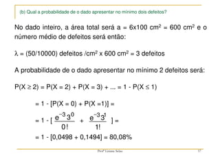 (b) Qual a probabilidade de o dado apresentar no mínimo dois defeitos?
No dado inteiro, a área total será a = 6x100 cm2 = 600 cm2 e o
número médio de defeitos será então:
λ = (50/10000) defeitos /cm2 x 600 cm2 = 3 defeitos
A probabilidade de o dado apresentar no mínimo 2 defeitos será:
P(X ≥ 2) = P(X = 2) + P(X = 3) + ... = 1 - P(X ≤ 1)
= 1 - [P(X = 0) + P(X =1)] =
= 1 - [ + ] =
= 1 - [0,0498 + 0,1494] = 80,08%
−3 0
3
0
e
!
−3 1
3
1
e
!
57
Profª Lisiane Selau
 