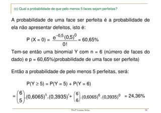 (c) Qual a probabilidade de que pelo menos 5 faces sejam perfeitas?
A probabilidade de uma face ser perfeita é a probabilidade de
ela não apresentar defeitos, isto é:
P (X = 0) = = 60,65%
Tem-se então uma binomial Y com n = 6 (número de faces do
dado) e p = 60,65%(probabilidade de uma face ser perfeita)
Então a probabilidade de pelo menos 5 perfeitas, será:
P(Y ≥ 5) = P(Y = 5) + P(Y = 6)
= + = 24,36%
−0 5 0
0 5
0
, ( , )
!
e
(0,3935)
.
(0,6065)
.
5
6 1
5







 6
6
0 6065 0 3935
6 0





.( , ) .( , )
58
Profª Lisiane Selau
 