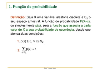 7
1. Função de probabilidade
1. p(x) ≥
≥
≥
≥ 0, ∀
∀
∀
∀ x∈
∈
∈
∈SX
Definição: Seja X uma variável aleatória discreta e SX o
seu espaço amostral. A função de probabilidade P(X=x),
ou simplesmente p(x), será a função que associa a cada
valor de X a sua probabilidade de ocorrência, desde que
atenda duas condições:
1
p(x)
X
S
x
=
∑
∈
2.
Profª Lisiane Selau
 