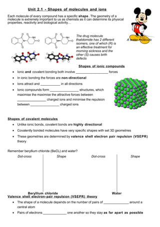 Unit 2.1 - Shapes of molecules and ions
Each molecule of every compound has a specific shape . The geometry of a
molecule is extremely important to us as chemists as it can determine its physical
properties, reactivity and biological activity…



                                                The drug molecule
                                                thalidomide has 2 different          A water molecule
                                                isomers, one of which (R) is
                                                an effective treatment for
                                                morning sickness and the
                                                other (S) causes birth
                                                defects

                                                  Shapes of ionic compounds
   •   Ionic and covalent bonding both involve __________________ forces
   •   In ionic bonding the forces are non- directional
   •   Ions attract and ___________ in all directions
   •   Ionic compounds form ________________ structures, which
       maximise the maximise the attractive forces between
       ________________ charged ions and minimise the repulsion
       between ________________ charged ions



Shapes of covalent molecules
   •   Unlike ionic bonds, covalent bonds are highly directional
   •   Covalently bonded molecules have very specific shapes with set 3D geometries
   •   These geometries are determined by valence shell electron pair repulsion (VSEPR)
       theory


Remember beryllium chloride (BeCl2) and water?
       Dot-cross                  Shape                    Dot-cross                   Shape




           Beryllium chloride                                            Water
Valence shell electron- pair repulsion (VSEPR) theory
   •   The shape of a molecule depends on the number of pairs of ______________ around a
       central atom
   •   Pairs of electrons _____________ one another so they stay as far apart as possible
 