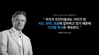 " 우리가 인간다움과는 거리가 먼
속도, 편의, 효율에 집착하고 있기 때문에
디지털 혁신은 계속된다. "
- 미래학자 리처드 왓슨 -
인공지능 시대가 두려운 사람들에게 中
 
