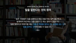 일을 잘한다는 것의 정의
늦게까지 야근하는 것과, 성과를 내는 것의 차이
" 많은 사람들이 일을 잘한다고 하는 것을 아침 일찍 출근하고,
늦게까지 야근하는 것을 잘한다고 하는 경우가 많습니다.
일을 잘한다고 이야기할 때는 역할과 책임을 잘하는 것, 성과를 내는 것이
일을 잘하는 것이라 말할 수 있습니다. "
- 류랑도 -
 