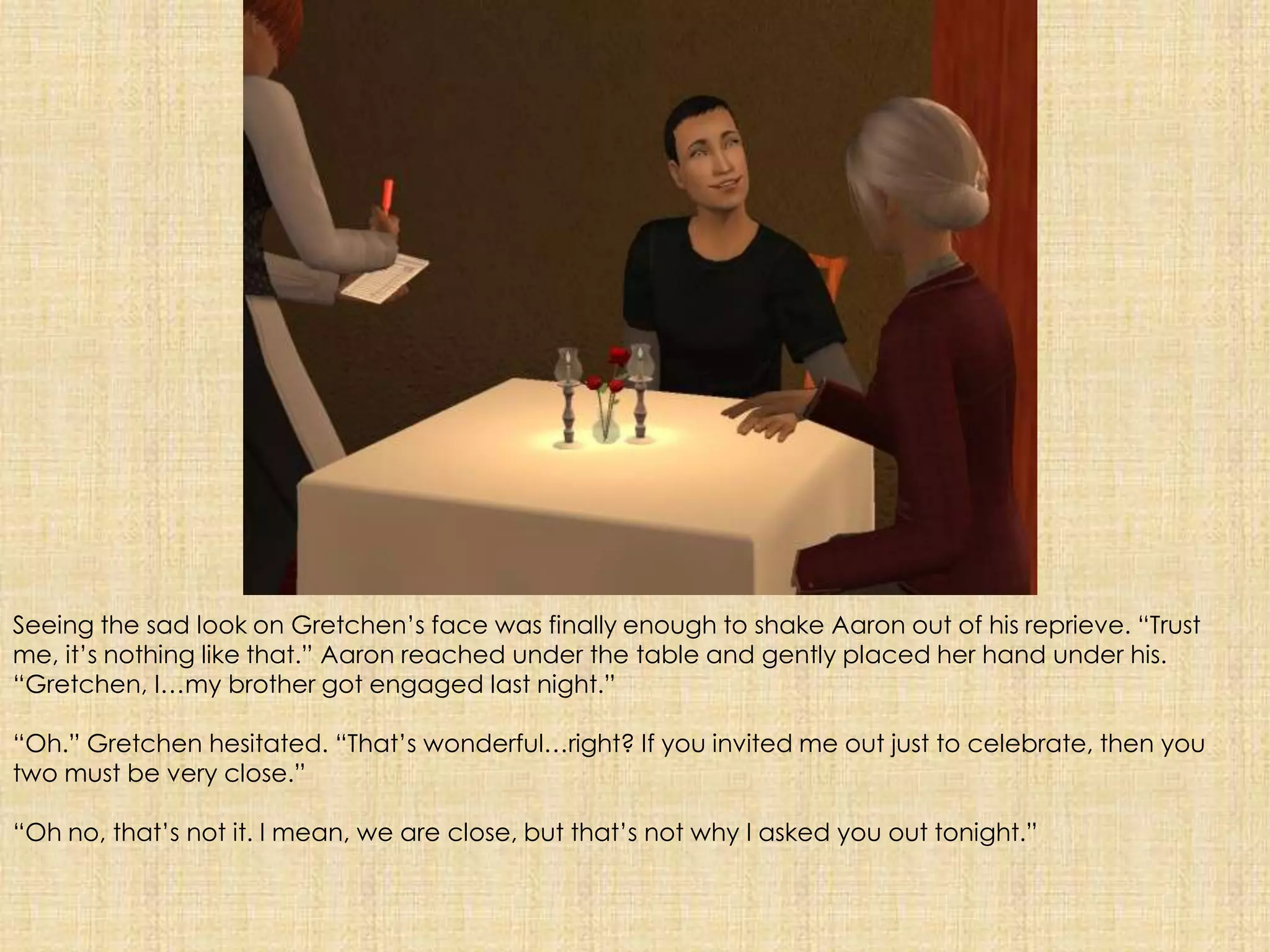 Seeing the sad look on Gretchen’s face was finally enough to shake Aaron out of his reprieve. “Trust me, it’s nothing like that.” Aaron reached under the table and gently placed her hand under his. “Gretchen, I…my brother got engaged last night.”“Oh.” Gretchen hesitated. “That’s wonderful…right? If you invited me out just to celebrate, then you two must be very close.”“Oh no, that’s not it. I mean, we are close, but that’s not why I asked you out tonight.”