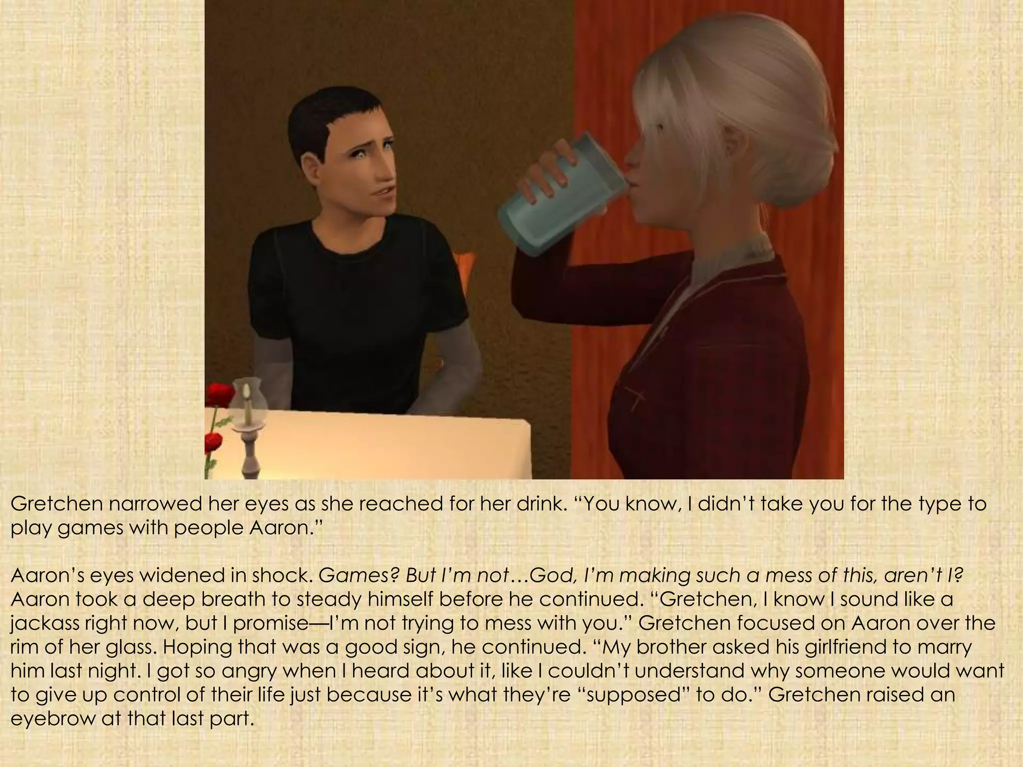 Gretchen narrowed her eyes as she reached for her drink. “You know, I didn’t take you for the type to play games with people Aaron.”Aaron’s eyes widened in shock. Games? But I’m not…God, I’m making such a mess of this, aren’t I? Aaron took a deep breath to steady himself before he continued. “Gretchen, I know I sound like a jackass right now, but I promise—I’m not trying to mess with you.” Gretchen focused on Aaron over the rim of her glass. Hoping that was a good sign, he continued. “My brother asked his girlfriend to marry him last night. I got so angry when I heard about it, like I couldn’t understand why someone would want to give up control of their life just because it’s what they’re “supposed” to do.” Gretchen raised an eyebrow at that last part.