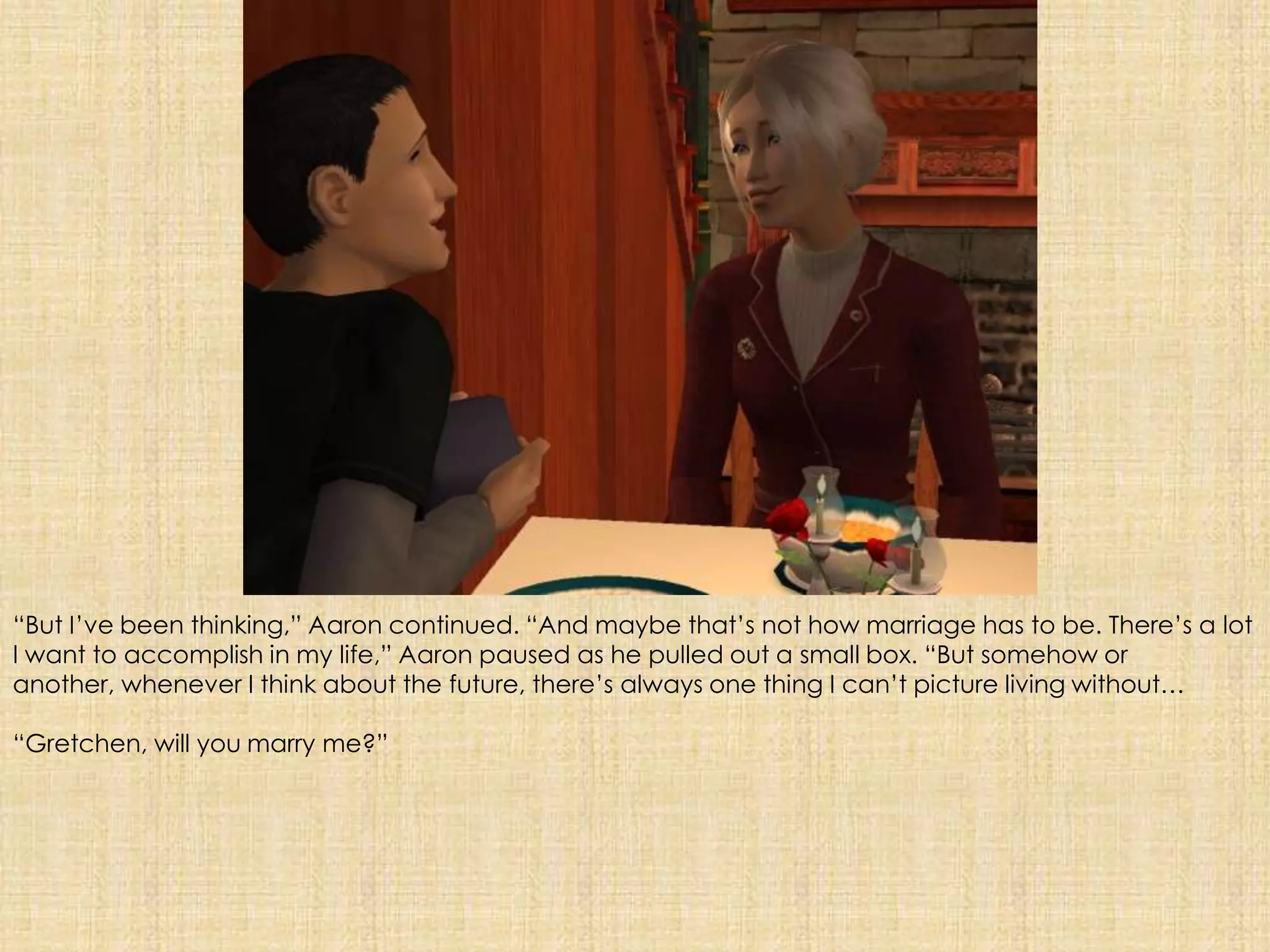 “But I’ve been thinking,” Aaron continued. “And maybe that’s not how marriage has to be. There’s a lot I want to accomplish in my life,” Aaron paused as he pulled out a small box. “But somehow or another, whenever I think about the future, there’s always one thing I can’t picture living without…“Gretchen, will you marry me?”