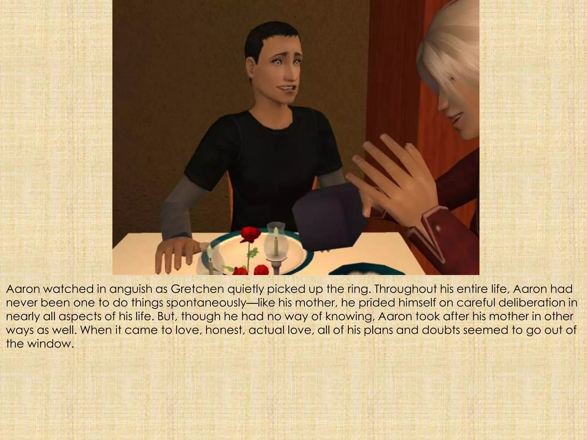 Aaron watched in anguish as Gretchen quietly picked up the ring. Throughout his entire life, Aaron had never been one to do things spontaneously—like his mother, he prided himself on careful deliberation in nearly all aspects of his life. But, though he had no way of knowing, Aaron took after his mother in other ways as well. When it came to love, honest, actual love, all of his plans and doubts seemed to go out of the window.