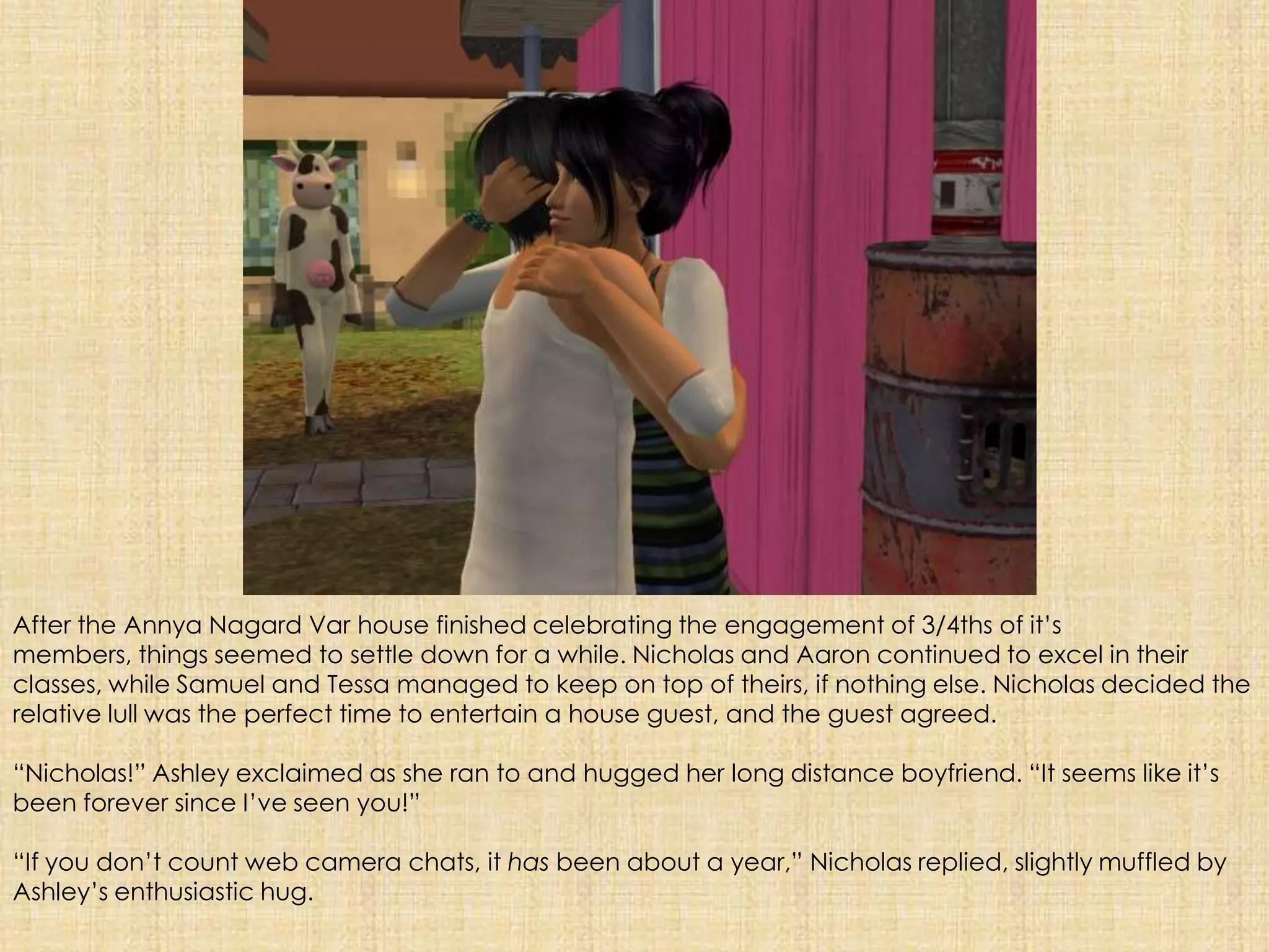 After the AnnyaNagardVar house finished celebrating the engagement of 3/4ths of it’s members, things seemed to settle down for a while. Nicholas and Aaron continued to excel in their classes, while Samuel and Tessa managed to keep on top of theirs, if nothing else. Nicholas decided the relative lull was the perfect time to entertain a house guest, and the guest agreed.“Nicholas!” Ashley exclaimed as she ran to and hugged her long distance boyfriend. “It seems like it’s been forever since I’ve seen you!”“If you don’t count web camera chats, it has been about a year,” Nicholas replied, slightly muffled by Ashley’s enthusiastic hug.